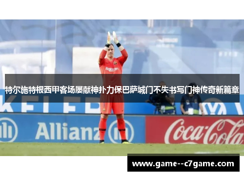 特尔施特根西甲客场屡献神扑力保巴萨城门不失书写门神传奇新篇章 特尔施特根西甲客场屡献神扑力保巴萨城门不失书写门神传奇新篇章